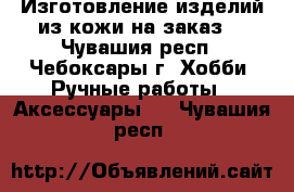 Изготовление изделий из кожи на заказ  - Чувашия респ., Чебоксары г. Хобби. Ручные работы » Аксессуары   . Чувашия респ.